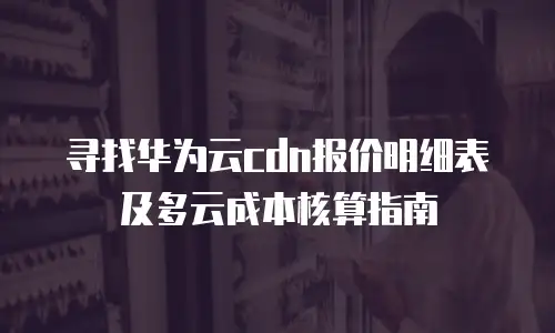 寻找华为云cdn报价明细表及多云成本核算指南