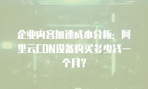 企业内容加速成本分析：阿里云CDN设备购买多少钱一个月？