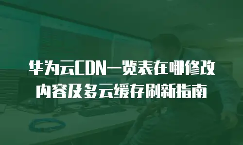 华为云CDN一览表在哪修改内容及多云缓存刷新指南
