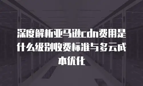 深度解析亚马逊cdn费用是什么级别收费标准与多云成本优化