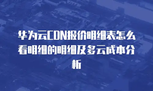 华为云CDN报价明细表怎么看明细的明细及多云成本分析