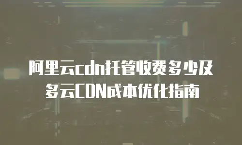 阿里云cdn托管收费多少及多云CDN成本优化指南