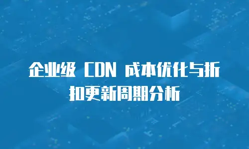 企业级 CDN 成本优化与折扣更新周期分析