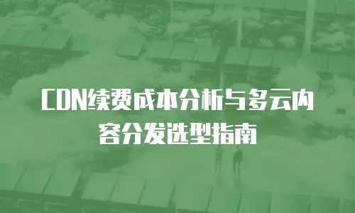 CDN续费成本分析与多云内容分发选型指南