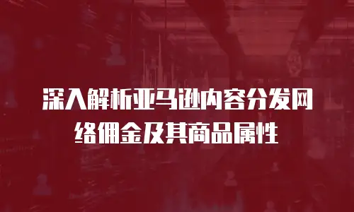 深入解析亚马逊内容分发网络佣金及其商品属性