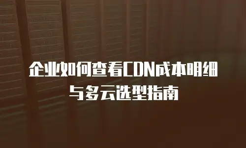 企业如何查看CDN成本明细与多云选型指南