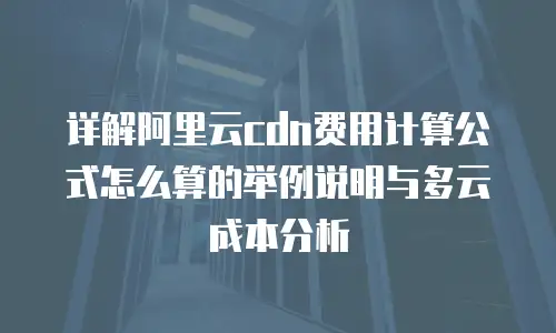 详解阿里云cdn费用计算公式怎么算的举例说明与多云成本分析