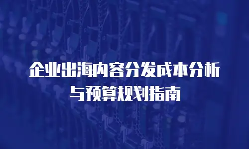 企业出海内容分发成本分析与预算规划指南