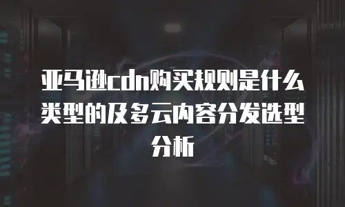 亚马逊cdn购买规则是什么类型的及多云内容分发选型分析