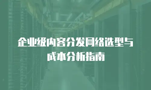 企业级内容分发网络选型与成本分析指南