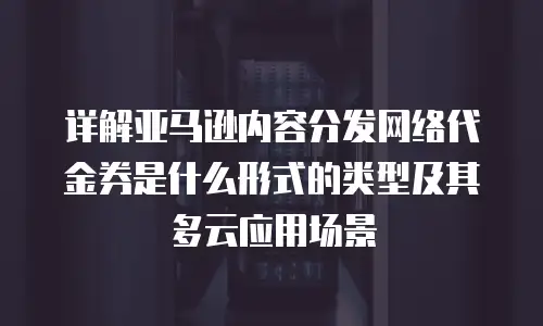 详解亚马逊内容分发网络代金券是什么形式的类型及其多云应用场景