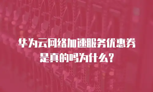 华为云网络加速服务优惠券是真的吗为什么？