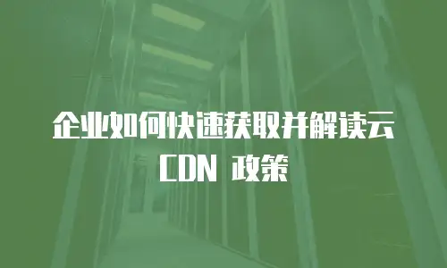 企业如何快速获取并解读云 CDN 政策