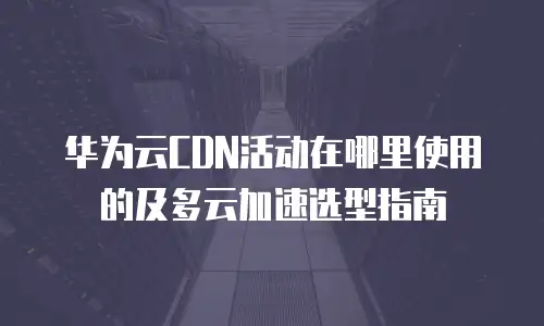 华为云CDN活动在哪里使用的及多云加速选型指南