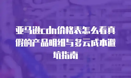 亚马逊cdn价格表怎么看真假的产品明细与多云成本避坑指南