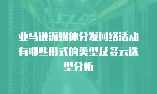 亚马逊流媒体分发网络活动有哪些形式的类型及多云选型分析