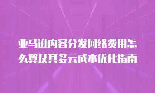 亚马逊内容分发网络费用怎么算及其多云成本优化指南