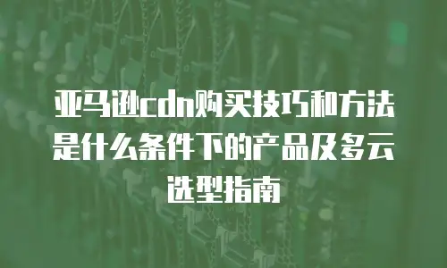亚马逊cdn购买技巧和方法是什么条件下的产品及多云选型指南