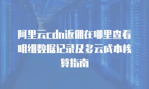 阿里云cdn返佣在哪里查看明细数据记录及多云成本核算指南