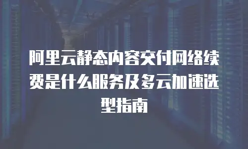 阿里云静态内容交付网络续费是什么服务及多云加速选型指南