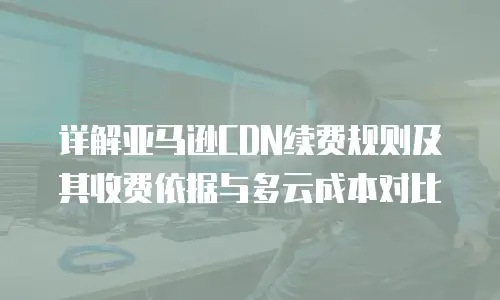 详解亚马逊CDN续费规则及其收费依据与多云成本对比