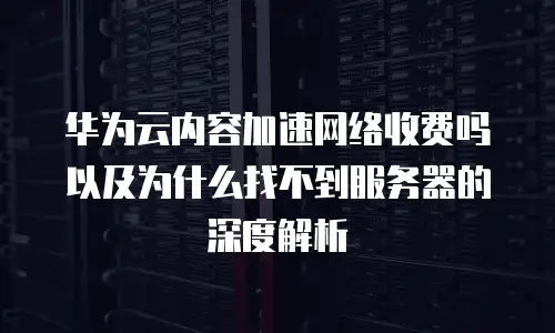 华为云内容加速网络收费吗以及为什么找不到服务器的深度解析