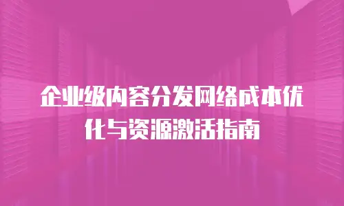 企业级内容分发网络成本优化与资源激活指南
