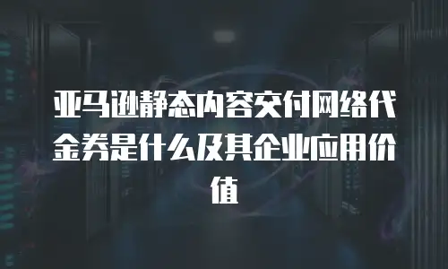 亚马逊静态内容交付网络代金券是什么及其企业应用价值