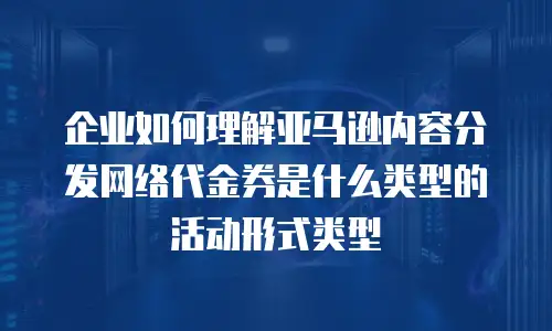 企业如何理解亚马逊内容分发网络代金券是什么类型的活动形式类型