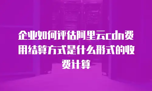 企业如何评估阿里云cdn费用结算方式是什么形式的收费计算