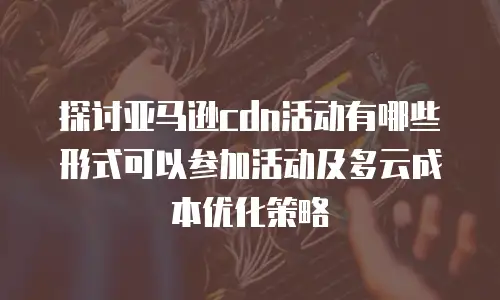 探讨亚马逊cdn活动有哪些形式可以参加活动及多云成本优化策略