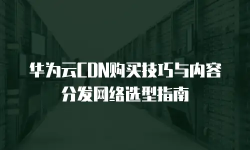 华为云CDN购买技巧与内容分发网络选型指南