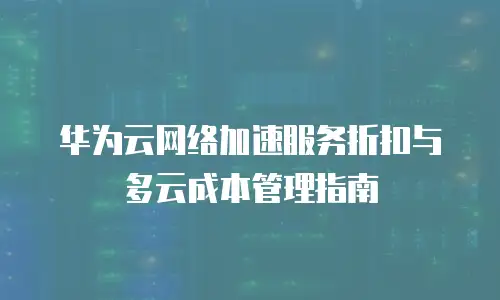 华为云网络加速服务折扣与多云成本管理指南