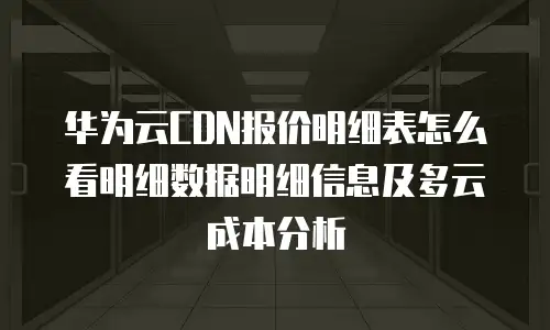 华为云CDN报价明细表怎么看明细数据明细信息及多云成本分析