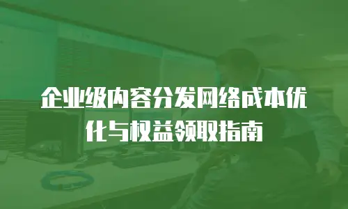企业级内容分发网络成本优化与权益领取指南