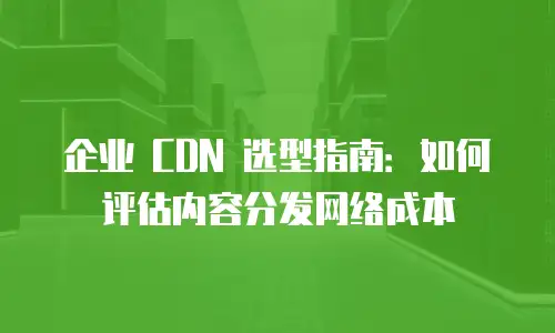 企业 CDN 选型指南：如何评估内容分发网络成本