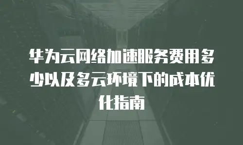 华为云网络加速服务费用多少以及多云环境下的成本优化指南