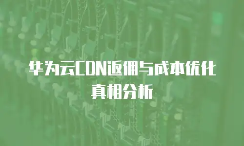 华为云CDN返佣与成本优化真相分析
