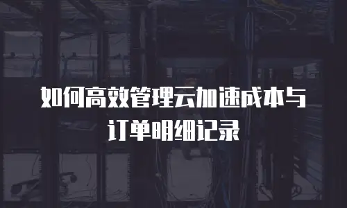 如何高效管理云加速成本与订单明细记录