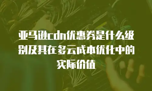 亚马逊cdn优惠券是什么级别及其在多云成本优化中的实际价值