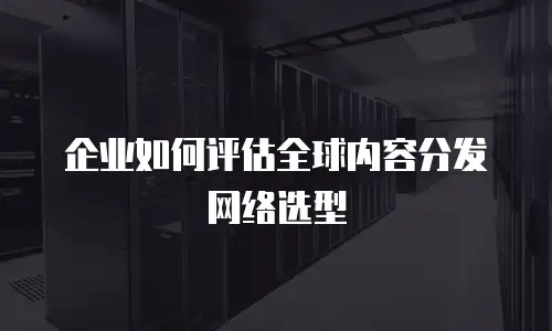 企业如何评估全球内容分发网络选型