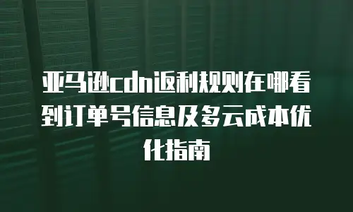 亚马逊cdn返利规则在哪看到订单号信息及多云成本优化指南
