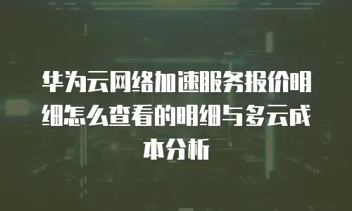 华为云网络加速服务报价明细怎么查看的明细与多云成本分析