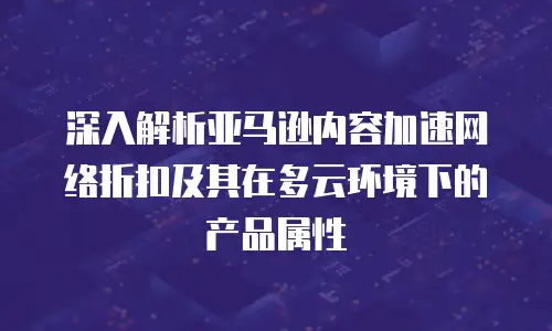 深入解析亚马逊内容加速网络折扣及其在多云环境下的产品属性