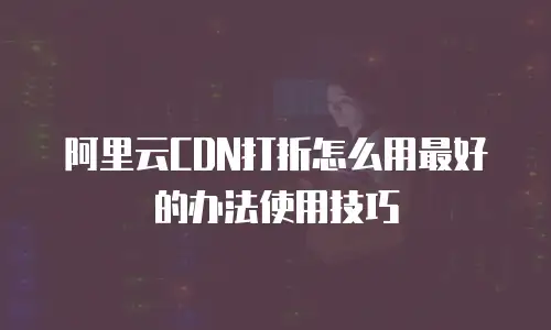 阿里云CDN打折怎么用最好的办法使用技巧