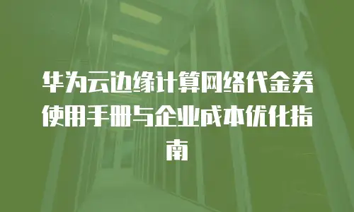华为云边缘计算网络代金券使用手册与企业成本优化指南