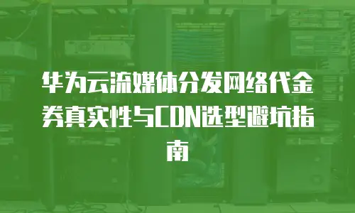 华为云流媒体分发网络代金券真实性与CDN选型避坑指南