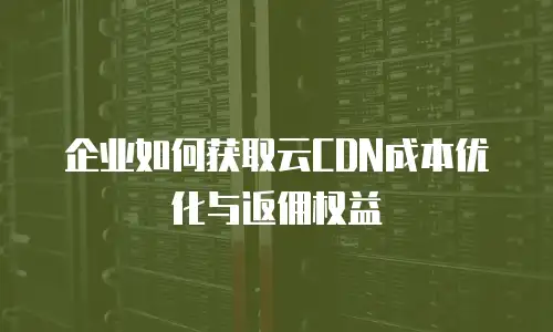 企业如何获取云CDN成本优化与返佣权益