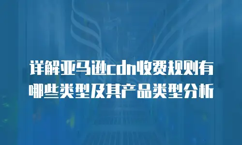 详解亚马逊cdn收费规则有哪些类型及其产品类型分析