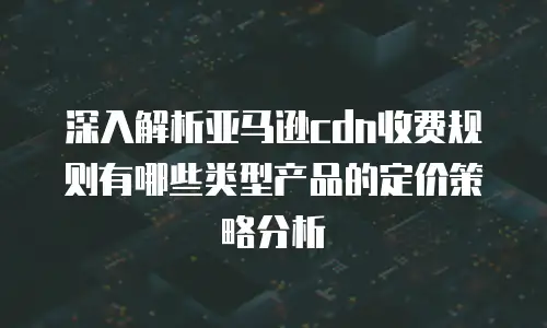 深入解析亚马逊cdn收费规则有哪些类型产品的定价策略分析